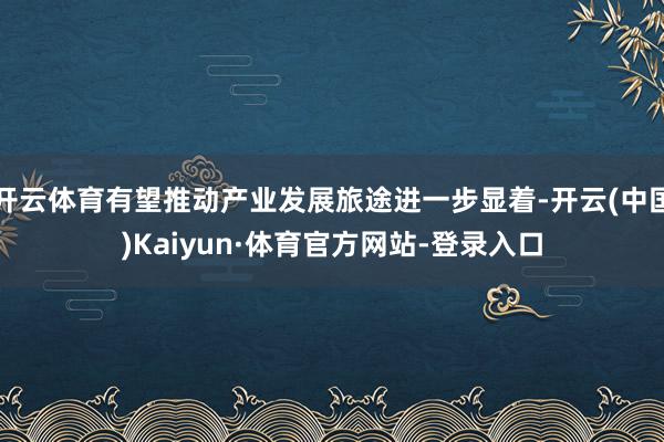 开云体育有望推动产业发展旅途进一步显着-开云(中国)Kaiyun·体育官方网站-登录入口